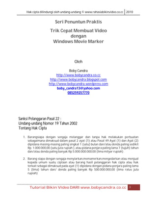 Hak cipta dilindungi oleh undang-undang © www.rahasiabikinvideo.co.cc 2010


                          Seri Penuntun Praktis
                      Trik Cepat Membuat Video
                               dengan
                       Windows Movie Marker



                                         Oleh

                                  Boby Candra
                          http://www.bobycandra.co.cc
                      http://www.bobycandra.blogspot.com
                     http://www.bobycandra.wordpress.com
                           boby_candra13@yahoo.com
                                 085259257770




Sanksi Pelanggaran Pasal 22 :
Undang-undang Nomor 19 Tahun 2002
Tentang Hak Cipta

  1. Barangsiapa dengan sengaja melanggar dan tanpa hak melakukan perbuatan
     sebagaimana dimaksud dalam pasal 2 ayat (1) atau Pasal 49 Ayat (1) dan Ayat (2)
     dipidana masing-masing paling singkat 1 (satu) bulan dan/atau denda paling sedikit
     Rp. 1.000.000,00 (satu juta rupiah ), atau pidana penjara paling lama 7 (tujuh) tahun
     dan/atau denda paling banyak Rp 5.000.000.000,00 (lima milyar rupiah)

  2. Barang siapa dengan sengaja menyiarkan,memamerkan,mengedarkan atau menjual
     kepada umum suatu ciptaan atau barang hasil pelanggaran hak cipta atau hak
     terkait sebagai dimaksud pada ayat (1) dipidana dengan pidana penjara paling lama
     5 (lima) tahun dan/ denda paling banyak Rp 500.000.000,00 (lima ratus juta
     rupiah)



       Tutorial Bikin Video DARI www.bobycandra.co.cc                             3
 