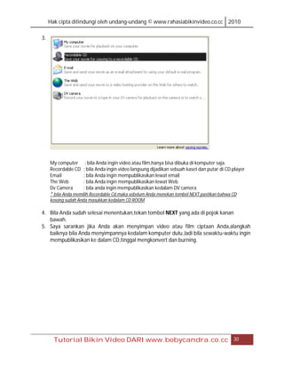 Hak cipta dilindungi oleh undang-undang © www.rahasiabikinvideo.co.cc 2010

3.




     My computer : bila Anda ingin video atau film,hanya bisa dibuka di komputer saja.
     Recordable CD : bila Anda ingin video langsung dijadikan sebuah kaset dan putar di CD player
     Email           : bila Anda ingin mempublikasikan lewat email
     The Web         : bila Anda ingin mempublikasikan lewat Web
     Dv Camera       : bila anda ingin mempublikasikan kedalam DV camera
     * bila Anda memilih Recordable Cd.maka sebelum Anda menekan tombol NEXT pastikan bahwa CD
     kosong sudah Anda masukkan kedalam CD ROOM

4. Bila Anda sudah selesai menentukan,tekan tombol NEXT yang ada di pojok kanan
   bawah.
5. Saya sarankan jika Anda akan menyimpan video atau film ciptaan Anda,alangkah
   baiknya bila Anda menyimpannya kedalam komputer dulu.Jadi bila sewaktu-waktu ingin
   mempublikasikan ke dalam CD,tinggal mengkonvert dan burning.




       Tutorial Bikin Video DARI www.bobycandra.co.cc                                      30
 