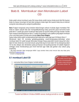 Hak cipta dilindungi oleh undang-undang © www.rahasiabikinvideo.co.cc 2010


   Bab 8. Membakar dan Mendesain Label
                   CD

Anda sudah selesai membuat suatu film karya Anda sendiri,namun Anda jenuh bila film buatan
Anda itu hanya menempel di hard disk komputer.Anda ingin film buatan Anda bisa di nikmati
orang lain atau kalau perlu sampai di publikasikan.

Nero 7 dapat menjawab semua keluhan Anda.Dengan sofware ini,Anda dapat membakar film
Anda ke dalam sebuah Disk dan mempublikasikannya kalau perlu.Kita patut berterima kasih
pada Nero 7,sebab apa untuk mendesain label pada CD nya,kita tidak perlu lagi mondar-mandir
nyari maupun download.Karena Nero 7 sudah menyediakan suatu aplikasi yang dapat membuat
cover atau label pada CD Anda yaitu dengan Nero Cover Disgner.
Syukur kalau Anda sudah mempunyainya jadi tidak perlu repot lagi nyari CD Master Nero 7.
Mendesain label CD memang gampang-gampang susah.Gampangnya,tekhnologi untuk
membuat label CD sudah banyak ditemukan dengan harga yang lebih murah.Cukup beli stiker
label CD dan Anda bisa mencetak desain yang Anda buat di atas label CD itu.Selanjutnya,label
CD itu bisa dilepas dan direkatkan pada permukaan CD.Susahnya,bentuk CD adalah lingkaran
sehingga untuk mendesainnya pun mesti hati-hati agar tidak ada gambar atau tulisan yang
terpotong.
* Bila Anda kebetulan tidak mempunyain NERO 7,saya sarankan Anda untuk mencari dulu atau kalau perlu
download di www.nero.com
* Setelah itu langsung install


8.1 membuat Label CD                                                           Bila sudah muncul seperti
                                                                               gambar disamping,pilih
    1. Luncurkan Nero Cover Deigner terlebih dahulu                            Standar,empty document
    2.                                                                         dan tekan tombol OK.




           Tutorial Bikin Video DARI www.bobycandra.co.cc                                   31
 