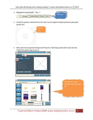 Hak cipta dilindungi oleh undang-undang © www.rahasiabikinvideo.co.cc 2010

3. Dipojok kiri bawah pilih “ Disc 1 “
                                                              Pilih Disc 1



4. Setelah itu gambar sebuah ilustrasi disc akan mucul.Langkah selanjutnya klik kiri pada pada
   gambar disc

                                   Klik kiri 2
                                   kali




5. Maka akan muncul gambar Background Properties. Klik Image (pada kolom atas) dan teka
   tombol File (pada image seource)




                                                                             Pilih gambar sesuai
                                                                             keinginan Anda lalu pilih
                                                                             OK




     Tutorial Bikin Video DARI www.bobycandra.co.cc                                            32
 
