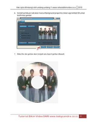 Hak cipta dilindungi oleh undang-undang © www.rahasiabikinvideo.co.cc 2010

6. Setelah perlakuan tadi,akan muncul Background properties,tekan saja tombol OK untuk
   konfirmasi gambar.




7. Maka Disc dan gambar akan menjadi satu.Seperti gambar dibawah.




     Tutorial Bikin Video DARI www.bobycandra.co.cc                             33
 