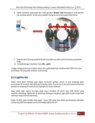 Hak cipta dilindungi oleh undang-undang © www.rahasiabikinvideo.co.cc 2010

   8. Untuk membuat judul pada disc maka gunakan Artistic Tool (ditunjukkan anak panah).
      Lalu arahkan pointer ke disc lalu mulailah mengetik nama atau judul Video Anda.




   9. Siapkan label CD yang sudah Anda dan masukkan ke dalam print berwarna yang Anda
       miliki.
   10. Cetaklah dengan menekan menu file – print

Tunggu sampai proses percetakan selesai.Jika sudah,Anda bias rekatkan label CDD itu ke atas
permukaan CD yang tidak terbakar (terburning)


8.2 LightScribe
Selain stiker label CD,Anda juga dapat mencetak gambar desain di atas langsung pada
permukaan CD tersebut.Jadi,tidak ada tempelan stiker atau kertas di atas permukaan CD karena
gambar itu langsung di cetak di atas kepingan CD secara eksklusif.

Kalau Anda ingin seperti itu,maka Anda harus membeli CD writer atau DVD Writer yang
memiliki tekhnologi LightScribe di dalamnya.Walaupun harganya juga lebih mahal tetapi hasil
akhirnya sangat menarik dan halus.

Selain itu,DVD yang hendak Anda pakai harus DVD yang bisa ditulis permukaanya.Jadi,tidak
sembarang DVD bisa dipakai untuk tekhnologi LightScribe ini.




        Tutorial Bikin Video DARI www.bobycandra.co.cc                                34
 