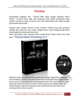 Hak cipta dilindungi oleh undang-undang © www.rahasiabikinvideo.co.cc 2010


                                  Penutup

Demikianlah rangkaian dari “ Rahasia Bikin Video dengan Windows Movie
Marker” ini.Tentu Anda tidak akan langsung mahir dalam pembuatan video
setalah membaca E-book ini,karena kunci dari keberhasilan kita adalah dengan
giat berlatih dan berlatih.

Harapan saya semoga Tutorial ini bisa memberi manfaat buat para pembaca
sekalian dan untuk diri saya sendiri sebagai bahan untuk berbagi pengetahuan
dan pengalaman kepada para pembaca.
Disini saya ijinkan saya sebentar,untuk memperkenal E-Book terbaru dari Saya
yaitu “Tutorial   Adobe Photoshop CS 4 “




Melalui E-book saya kali ini,kita bersama akan belajar bagaimana mengedit
dan mendesain gambar berkualitas.Mulai dari perkenalan awal,sampai Anda
benar-benar menguasainya.Serta berbagai tips dan triks cepat.Untuk itu saya
berharap Anda mau untuk memiliki E-book saya kali ini sebagai salah satu
koleksi belajar Anda.Dan saya juga selalu meminta kritik dan saran demi
kesempurnaan tulisan saya ini.


       Tutorial Bikin Video DARI www.bobycandra.co.cc                       35
 