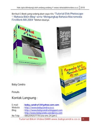 Hak cipta dilindungi oleh undang-undang © www.rahasiabikinvideo.co.cc 2010


Berikut E-Book yang sedang akan saya rilis.”Tutorial Efek Photoscape
“,”Rahasia Bikin Blog” serta “Mengungkap Rahasia Macromedia
FireWork MX 2004 “Mohon doanya.




Boby Candra

Penulis

Kontak Langsung :

E-mail     : boby_candra13@yahoo.com.com
Website    : http://www.bobycandra.co.cc
Blog       : http://www.bobycandra.blogspot.com
           : http://www.bobycandra.wordpress.com
No Telp    : 085259257770 (via sms 24 jam )
      Tutorial Bikin Video DARI www.bobycandra.co.cc                       36
 