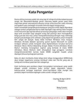 Hak cipta dilindungi oleh undang-undang © www.rahasiabikinvideo.co.cc 2010



                   Kata Pengantar
Dunia editing memang sudah tak asing lagi di telinga kita.Keberadaannya pun
sangat lah dibutuhkan.Apalagi jaman sekarang adalah jaman yang lebih
maju.Pada jaman sekarang kita dituntut untuk serba bisa.Edit video memang
merupakan suatu tantangan tersendiri bila kita dapat mengusainya.
Selain menambah pengetahuan,kemampuan yang kita miliki dapat digunakan
sebagai sumber penghasilan.Karna tidak dipungkiri lagi editing video menjadi
trend masa kini,apa lagi bila diikuti prosesnya yang bagus maka akan menjadi
daya tarik tersendiri bagi sebagian orang dan pastinya akan meningkatkan
harga jual bila kita mau untuk mempublikasikannya.Dengan maju tekhnolgi
banyak pula berbagai jenis software yang dapat kita gunakan untuk mengedit
film sangat lah banyak. Kalau Anda membeli Windows Vista maupun
Windows XP,maka didalam operating system buatan Microsoft ini sudah
terdapat software untuk mengedit video digital.Sofware tersebut bernama
Windows Movie Marker.Dibanding dengan Adobe Premire,Windows Movie
Marker memang menargetkan segmen yang berbeda di mana WMM
(Windows Movie Marker) lebih ditunjukkan bagi pengguna rumahan
(nonprofessional).Oleh karena itulah WMM sangatlah mudah untuk
dipelajari,khususnya bagi para pemula.

Buku ini akan membantu Anda tahap demi tahap menggunakan WMM.Anda
akan belajar bagaimana caranya membuat video dari file-file yang ada di
handycam,membuat judul dan lain sebagainya.

Kami berharap para pembaca dapat menuangkan kemampuan yang sudah
didapat setelah membaca buku ini.Dan dapat digunakan sebaik-
baiknya,untuk berbagai keperluan sehari-hari.Bukan tidak mungki bila
pembaca dapat membuka lapangan usaha sendiri sebagai editor.


                                                    Cluring,30 April 2010
                                                           Penulis


                                                         Boby Candra




  Tutorial Bikin Video DARI www.bobycandra.co.cc                       4
 