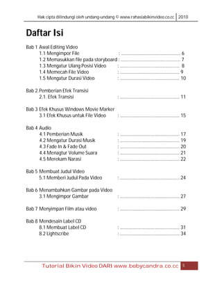 Hak cipta dilindungi oleh undang-undang © www.rahasiabikinvideo.co.cc 2010



Daftar Isi
Bab 1 Awal Editing Video
      1.1 Mengimpor File                  : …………………………………………… 6
      1.2 Memasukkan file pada storyboard : …………………………………………… 7
      1.3 Mengatur Ulang Posisi Video    : …………………………………………… 8
      1.4 Memecah File Video             : …………………………………………… 9
      1.5 Mengatur Durasi Video          : …………………………………………… 10

Bab 2. Pemberian Efek Transisi
       2.1. Efek Transisi                   : …………………………………………… 11

Bab 3 Efek Khusus Windows Movie Marker
      3.1 Efek Khusus untuk File Video : …………………………………………… 15

Bab 4 Audio
      4.1 Pemberian Musik                   : …………………………………………… 17
      4.2 Mengatur Durasi Musik             : …………………………………………… 19
      4.3 Fade In & Fade Out                : …………………………………………… 20
      4.4 Menagtur Volume Suara             : …………………………………………… 21
      4.5 Merekam Narasi                    : …………………………………………… 22

Bab 5 Membuat Judul Video
      5.1 Memberi Judul Pada Video          : …………………………………………… 24

Bab 6 Menambahkan Gambar pada Video
      3.1 Mengimpor Gambar                  : …………………………………………… 27

Bab 7 Menyimpan Film atau video             : …………………………………………… 29

Bab 8 Mendesain Label CD
      8.1 Membuat Label CD                  : …………………………………………… 31
      8.2 Lightscribe                       : …………………………………………… 34




       Tutorial Bikin Video DARI www.bobycandra.co.cc                       5
 