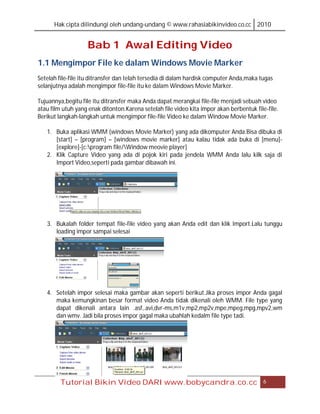Hak cipta dilindungi oleh undang-undang © www.rahasiabikinvideo.co.cc 2010


                   Bab 1 Awal Editing Video
1.1 Mengimpor File ke dalam Windows Movie Marker
Setelah file-file itu ditransfer dan telah tersedia di dalam hardisk computer Anda,maka tugas
selanjutnya adalah mengimpor file-file itu ke dalam Windows Movie Marker.

Tujuannya,begitu file itu ditransfer maka Anda dapat merangkai file-file menjadi sebuah video
atau film utuh yang enak ditonton.Karena setelah file video kita impor akan berbentuk file-file.
Berikut langkah-langkah untuk mengimpor file-file Video ke dalam Window Movie Marker.

   1. Buka aplikasi WMM (windows Movie Marker) yang ada dikomputer Anda.Bisa dibuka di
      [start] – [program] – [windows movie marker] atau kalau tidak ada buka di [menu]-
      [explore]-[c:program file/Window meovie player]
   2. Klik Capture Video yang ada di pojok kiri pada jendela WMM Anda lalu kilk saja di
      Import Video,seperti pada gambar dibawah ini.




   3. Bukalah folder tempat file-file video yang akan Anda edit dan klik Import.Lalu tunggu
      loading impor sampai selesai




   4. Setelah impor selesai maka gambar akan seperti berikut.Jika proses impor Anda gagal
      maka kemungkinan besar format video Anda tidak dikenali oleh WMM. File type yang
      dapat dikenali antara lain .asf,.avi,dvr-ms,m1v,mp2,mp2v,mpe,mpeg,mpg,mpv2,wm
      dan wmv. Jadi bila proses impor gagal maka ubahlah kedalm file type tadi.




         Tutorial Bikin Video DARI www.bobycandra.co.cc                                   6
 