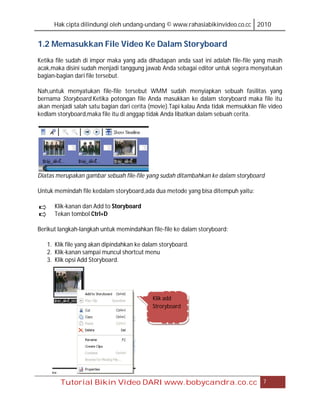 Hak cipta dilindungi oleh undang-undang © www.rahasiabikinvideo.co.cc 2010


1.2 Memasukkan File Video Ke Dalam Storyboard
Ketika file sudah di impor maka yang ada dihadapan anda saat ini adalah file-file yang masih
acak,maka disini sudah menjadi tanggung jawab Anda sebagai editor untuk segera menyatukan
bagian-bagian dari file tersebut.

Nah,untuk menyatukan file-file tersebut WMM sudah menyiapkan sebuah fasilitas yang
bernama Storyboard.Ketika potongan file Anda masukkan ke dalam storyboard maka file itu
akan menjadi salah satu bagian dari cerita (movie).Tapi kalau Anda tidak memsukkan file video
kedlam storyboard,maka file itu di anggap tidak Anda libatkan dalam sebuah cerita.




Diatas merupakan gambar sebuah file-file yang sudah ditambahkan ke dalam storyboard

Untuk memindah file kedalam storyboard,ada dua metode yang bisa ditempuh yaitu:

      Klik-kanan dan Add to Storyboard
      Tekan tombol Ctrl+D

Berikut langkah-langkah untuk memindahkan file-file ke dalam storyboard:

   1. Klik file yang akan dipindahkan ke dalam storyboard.
   2. Klik-kanan sampai muncul shortcut menu
   3. Klik opsi Add Storyboard.




                                            Klik add
                                            Stroryboard




        Tutorial Bikin Video DARI www.bobycandra.co.cc                               7
 