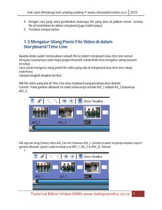 Hak cipta dilindungi oleh undang-undang © www.rahasiabikinvideo.co.cc 2010

    4. Dengan cara yang sama perlakukan beberapa file yang akan di jadikan movie. (semua
       file di tambahkan ke dalam storyboard juga malah bagus)
    5. Teruskan sampai tuntas


    1.3 Mengatur Ulang Posisi File Video di dalam
    Storyboard/Time Line

Apabila Anda sudah memasukkan sebuah file ke dalam storyboard atau time line namun
ternyata susunannya salah,maka jangan khawatir sebab Anda bisa mengatur ulang susunan
tersebut.
Cara untuk mengatur ulang posisi file video yang ada di storyboard atau time line cukup
sederhana.
Lakukan langkah-langkah berikut :

Klik file video yang ada di Time Line atau stryboard yang posisinya akan diubah.
Contoh : Pada gambar dibawah ini salah,seharusnya setelah AVI_1 adalah AV_2 bukannya
AVI_3.




Klik saja dan drag (tahan) video AVI_2 ke kiri melewati AVI_3. Setelah itu akan terjadi perubahan seperti
gambar dibawah. (posisi sudah kembali urut AVI_1 ,AV_2 & AVI_3). Selesai
     1.




         Tutorial Bikin Video DARI www.bobycandra.co.cc                                          8
 