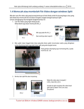 Hak cipta dilindungi oleh undang-undang © www.rahasiabikinvideo.co.cc 2010


1.4 Memecah atau membelah File Video dengan windows Split
Bila dari satu file video ada yang kurang berkesan di hati Anda,entah itu kurang bagus atau yang
lain Anda bisa memecah File tersebut menjadi 2 bagian dengan bantuan Split.
Untuk selengkapnya ikuti langkah-langkah berikut ini :
    1. Cari file Video yang ingin Anda pecah.
        Misal disini saya akan memecah AVI_3




                                          Klik saja pada file AV_3

                                          Dan nantinya akan seperti



   2. Bila sudah maka tinggal Anda tekan play,bila Anda sudah menemukan waktu yang diinginkan
      untuk di potong,maka segeralah tekan split yang ada di pojok kanan.

                                                  Pada gambar disamping saya memotong AVI_3 pada
                                                  menit ke 05 : 84.




   3. Berikut dari split file akan terpotong

                                                            Maka file video akan menjadi 2
                                                            [ AVI_3 dan AVI_3(1) ]

                                                            Setelah di split masukkan file video hasil
                                                            split tadi ke dalam Time Line atau
                                                            Storyboard




        Tutorial Bikin Video DARI www.bobycandra.co.cc                                           9
 