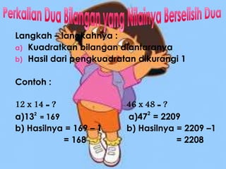 Langkah – langkahnya :
a) Kuadratkan bilangan diantaranya
b) Hasil dari pengkuadratan dikurangi 1
Contoh :
12 x 14 = ? 46 x 48 = ?
a)132
= 169 a)47
2
= 2209
b) Hasilnya = 169 – 1 b) Hasilnya = 2209 –1
= 168 = 2208
 