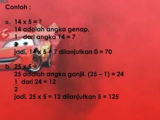 Contoh :
a. 14 x 5 = ?
14 adalah angka genap.
1 dari angka 14 = 7
2
jadi, 14 x 5 = 7 dilanjutkan 0 = 70
b. 25 x 5 = ?
25 adalah angka ganjil. (25 – 1) = 24
1 dari 24 = 12
2
jadi, 25 x 5 = 12 dilanjutkan 5 = 125
 