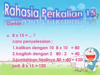 Contoh :
a. 8 x 15 = ... ?
cara penyelesaian :
1.kalikan dengan 10 8 x 10 = 80
2.bagilah dengan 2 80 : 2 = 40
3.jumlahkan hasilnya 80 + 40 = 120
jadi, 8 x 15 = 120
 