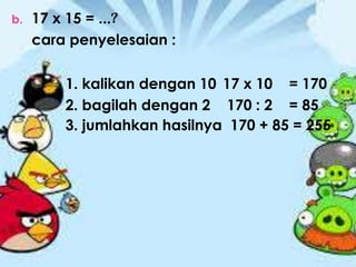 b. 17 x 15 = ...?
cara penyelesaian :
1. kalikan dengan 10 17 x 10 = 170
2. bagilah dengan 2 170 : 2 = 85
3. jumlahkan hasilnya 170 + 85 = 255
 