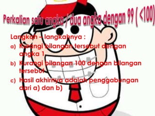 Langkah – langkahnya :
a) Kurangi bilangan tersebut dengan
angka 1
b) Kurangi bilangan 100 dengan bilangan
tersebut
c) Hasil akhirnya adalah penggabungan
dari a) dan b)
 