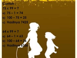 Contoh :
75 x 99 = ?
a) 75 – 1 = 74
b) 100 – 75 = 25
c) Hasilnya 7425
64 x 99 = ?
a) 64 – 1 = 63
b) 100 – 64 = 36
c) Hasilnya 6336
 