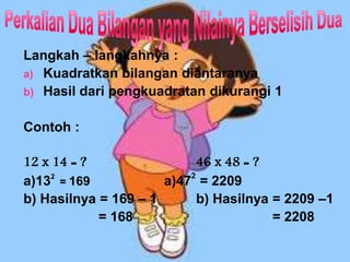 Langkah – langkahnya :
a) Kuadratkan bilangan diantaranya
b) Hasil dari pengkuadratan dikurangi 1
Contoh :
12 x 14 = ? 46 x 48 = ?
a)132
= 169 a)47
2
= 2209
b) Hasilnya = 169 – 1 b) Hasilnya = 2209 –1
= 168 = 2208
 