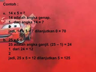 Contoh :
a. 14 x 5 = ?
14 adalah angka genap.
1 dari angka 14 = 7
2
jadi, 14 x 5 = 7 dilanjutkan 0 = 70
b. 25 x 5 = ?
25 adalah angka ganjil. (25 – 1) = 24
1 dari 24 = 12
2
jadi, 25 x 5 = 12 dilanjutkan 5 = 125
 