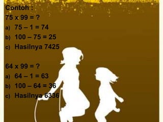 Contoh :
75 x 99 = ?
a) 75 – 1 = 74
b) 100 – 75 = 25
c) Hasilnya 7425
64 x 99 = ?
a) 64 – 1 = 63
b) 100 – 64 = 36
c) Hasilnya 6336
 