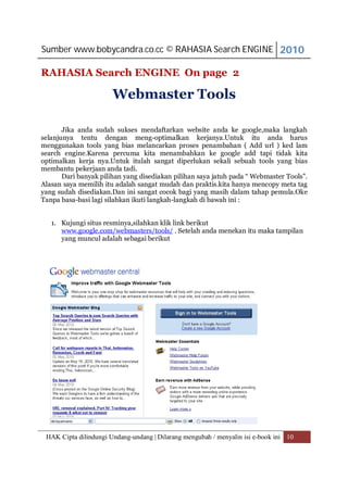 Sumber www.bobycandra.co.cc © RAHASIA Search ENGINE 2010

RAHASIA Search ENGINE On page 2

                       Webmaster Tools

       Jika anda sudah sukses mendaftarkan website anda ke google,maka langkah
selanjunya tentu dengan meng-optimalkan kerjanya.Untuk itu anda harus
menggunakan tools yang bias melancarkan proses penambahan ( Add url ) ked lam
search engine.Karena percuma kita menambahkan ke google add tapi tidak kita
optimalkan kerja nya.Untuk itulah sangat diperlukan sekali sebuah tools yang bias
membantu pekerjaan anda tadi.
       Dari banyak pilihan yang disediakan pilihan saya jatuh pada “ Webmaster Tools”.
Alasan saya memilih itu adalah sangat mudah dan praktis.kita hanya mencopy meta tag
yang sudah disediakan.Dan ini sangat cocok bagi yang masih dalam tahap pemula.Oke
Tanpa basa-basi lagi silahkan ikuti langkah-langkah di bawah ini :


   1. Kujungi situs resminya,silahkan klik link berikut
      www.google.com/webmasters/tools/ . Setelah anda menekan itu maka tampilan
      yang muncul adalah sebagai berikut




 HAK Cipta dilindungi Undang-undang | Dilarang mengubah / menyalin isi e-book ini 10
 