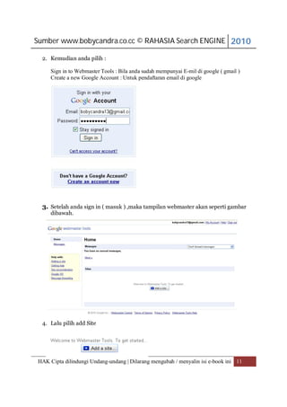 Sumber www.bobycandra.co.cc © RAHASIA Search ENGINE 2010

  2. Kemudian anda pilih :

     Sign in to Webmaster Tools : Bila anda sudah mempunyai E-mil di google ( gmail )
     Create a new Google Account : Untuk pendaftaran email di google




  3. Setelah anda sign in ( masuk ) ,maka tampilan webmaster akan seperti gambar
     dibawah.




  4. Lalu pilih add Site




HAK Cipta dilindungi Undang-undang | Dilarang mengubah / menyalin isi e-book ini 11
 