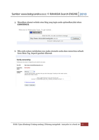 Sumber www.bobycandra.co.cc © RAHASIA Search ENGINE 2010


  5. Masukkan alamat website atau blog yang ingin anda optimalkan,lalu tekan
     CONTINUE




  6. Bila anda sukses melakukan nya maka otomatis anda akan menerima sebuah
     form Meta Tag .Seperti gambar dibawah




HAK Cipta dilindungi Undang-undang | Dilarang mengubah / menyalin isi e-book ini 12
 
