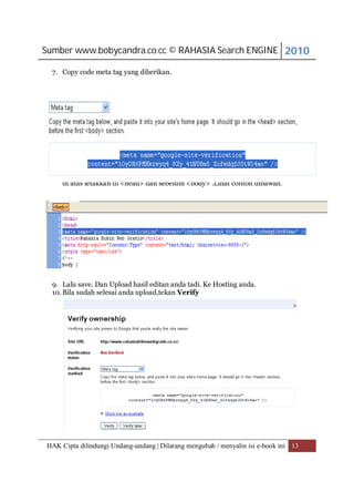 Sumber www.bobycandra.co.cc © RAHASIA Search ENGINE 2010

  7. Copy code meta tag yang diberikan.




  8. Kemudian dengan menggunakan Microsoft Frontpages atau yang lainnya. Code
     di atas letakkan di <head> dan sebelum <body> .Lihat contoh dibawah.




  9. Lalu save. Dan Upload hasil editan anda tadi. Ke Hosting anda.
  10. Bila sudah selesai anda upload,tekan Verify




HAK Cipta dilindungi Undang-undang | Dilarang mengubah / menyalin isi e-book ini 13
 