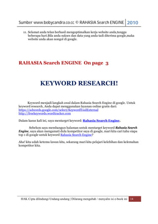 Sumber www.bobycandra.co.cc © RAHASIA Search ENGINE 2010

   11. Selamat anda telan berhasil mengoptimalkan kerja website anda,tunggu
       beberapa hari.Bila anda sukses dan data yang anda tadi diterima google,maka
       website anda akan nongol di google.




RAHASIA Search ENGINE On page 3



               KEYWORD RESEARCH!

       Keyword menjadi langkah awal dalam Rahasia Search Engine di google. Untuk
keyword research, Anda dapat menggunakan layanan online gratis dari:
https://adwords.google.com/select/KeywordToolExternal
http://freekeywords.wordtracker.com

Dalam kasus kali ini, saya mentarget keyword: Rahasia Search Engine.

         Sebelum saya membangun halaman untuk mentarget keyword Rahasia Search
Engine, saya akan mengamati dulu kompetitor saya di google, mari kita cari tahu siapa
top 1 di google untuk keyword Rahasia Search Engine?

Aha! kita udah ketemu lawan kita, sekarang mari kita pelajari kelebihan dan kelemahan
kompetitor kita.




 HAK Cipta dilindungi Undang-undang | Dilarang mengubah / menyalin isi e-book ini 14
 