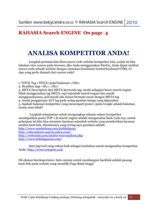 Sumber www.bobycandra.co.cc © RAHASIA Search ENGINE 2010

RAHASIA Search ENGINE On page 4



      ANALISA KOMPETITOR ANDA!
       Langkah pertama kita lihat source code website kompetitor kita, untuk ini kita
lakukan view source pada browser, jika Anda menggunakan Firefox, Anda dapat melihat
source code sebuah website dengan menekan kombinasi tombol keyboard CTRL+U.
Apa yang perlu diamati dari source code?


1. TITLE Tag <TITLE>judul halaman</title>
2. Headline tags <H1>, <H2>
3. META Description dan META keywords tag, meski sebagian besar search engine
tidak menggunakan tag META, tapi sejumlah search engine lain masih
menggunakannya, jadi masih ada alasan bermain-main dengan META tag
4. Amati penggunaan ALT tag pada setiap gambar/image yang digunakan
5. Apakah halaman kompetitor yang menempati posisi 1 pada Google adalah halaman
utama atau tidak?

        Langkah selanjutnya untuk mengungkap rahasia sukses kompetitor
mendapatkan posisi TOP 1 di search engine adalah menganalisa Back Link-nya, untuk
pekerjaan ini kita bisa meminta bantuan sejumlah website yang memberikan layanan
analisa back link, diantaranya yang sering saya gunakan adalah:
http://www.marketleap.com/publinkpop/
http://siteexplorer.search.yahoo.com/
http://webconfs.com/anchor-text-analysis.php
http://www.linkdiagnosis.com/

       Satu lagi tool yang cukup baik sebagai tambahan untuk menganalisa kompetitor
Anda: http://www.compete.com


Ok silakan bereksperimen. Satu catatan untuk membangun backlink adalah pasang
back link pada website yang memiliki Page Rank tinggi!




 HAK Cipta dilindungi Undang-undang | Dilarang mengubah / menyalin isi e-book ini 15
 