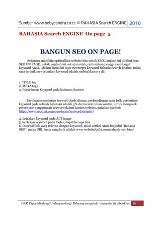 Sumber www.bobycandra.co.cc © RAHASIA Search ENGINE 2010

RAHASIA Search ENGINE On page 5


              BANGUN SEO ON PAGE!
      Sekarang mari kita optimalkan website kita untuk SEO, langkah ini disebut juga
SEO ON PAGE, untuk langkah ini cukup mudah, optimalkan penggunaan target
keyword Anda, , dalam kasus ini saya mentarget keyword Rahasia Search Engine, maka
cara terbaik menyebarkan keyword adalah meletakkannya di:


1. TITLE tag
2. META tags
3. Penyebaran Keyword pada halaman/konten


      Pastikan penyebaran keyword Anda disana, perbandingan yang baik persentase
keyword pada sebuah halaman adalah 3% dari keseluruhan konten, untuk mengecek
persentase penggunaan keyword dalam konten website, gunakan tool ini:
http://www.seochat.com/seo-tools/keyword-density/

4. Letakkan keyword pada ALT image
5. Sertakan keyword pada footer, dapat berupa link
6. Internal link yang relevan dengan keyword, misal artikel Anda berjudul “Rahasia
SEO”, maka URL Anda yang baik adalah www.websiteAnda.com/rahasia-seo.html




 HAK Cipta dilindungi Undang-undang | Dilarang mengubah / menyalin isi e-book ini 16
 