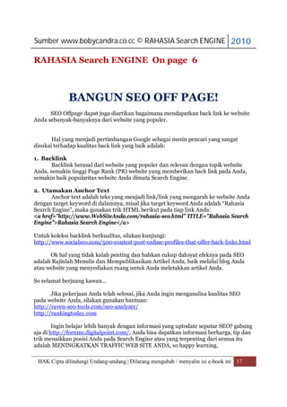 Sumber www.bobycandra.co.cc © RAHASIA Search ENGINE 2010

RAHASIA Search ENGINE On page 6



             BANGUN SEO OFF PAGE!
      SEO Offpage dapat juga diartikan bagaimana mendapatkan back link ke website
Anda sebanyak-banyaknya dari website yang populer.


       Hal yang menjadi pertimbangan Google sebagai mesin pencari yang sangat
disukai terhadap kualitas back link yang baik adalah:

1. Backlink
       Backlink berasal dari website yang populer dan relevan dengan topik website
Anda, semakin tinggi Page Rank (PR) website yang memberikan back link pada Anda,
semakin baik popularitas website Anda dimata Search Engine.

2. Utamakan Anchor Text
      Anchor text adalah teks yang menjadi link/link yang mengarah ke website Anda
dengan target keyword di dalamnya, misal jika target keyword Anda adalah “Rahasia
Search Engine”, maka gunakan trik HTML berikut pada tiap link Anda:
<a href=”http://www.WebSiteAnda.com/rahasia-seo.html” TITLE=”Rahasia Search
Engine”>Rahasia Search Engine</a>

Untuk koleksi backlink berkualitas, silakan kunjungi:
http://www.socialseo.com/500-contest-post-online-profiles-that-offer-back-links.html

      Ok hal yang tidak kalah penting dan bahkan cukup dahsyat efeknya pada SEO
adalah Rajinlah Menulis dan Mempublikasikan Artikel Anda, baik melalui blog Anda
atau website yang menyediakan ruang untuk Anda meletakkan artikel Anda.

So selamat berjuang kawan…

       Jika pekerjaan Anda telah selesai, jika Anda ingin menganalisa kualitas SEO
pada website Anda, silakan gunakan bantuan:
http://raven-seo-tools.com/seo-analyzer/
http://rankingtoday.com

        Ingin belajar lebih banyak dengan informasi yang uptodate seputar SEO? gabung
aja di http://forums.digitalpoint.com/, Anda bisa dapatkan informasi berharga, tip dan
trik menaikkan posisi Anda pada Search Engine atau yang terpenting dari semua itu
adalah MENINGKATKAN TRAFFIC WEB SITE ANDA, so happy learning.

 HAK Cipta dilindungi Undang-undang | Dilarang mengubah / menyalin isi e-book ini 17
 