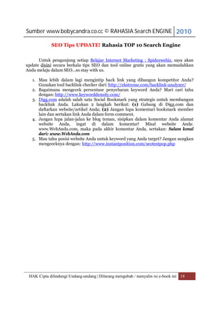 Sumber www.bobycandra.co.cc © RAHASIA Search ENGINE 2010

            SEO Tips UPDATE! Rahasia TOP 10 Search Engine

      Untuk pengunjung setiap Belajar Internet Marketing : Spiderwebiz, saya akan
update disini secara berkala tips SEO dan tool online gratis yang akan memudahkan
Anda melaju dalam SEO…so stay with us.

   1. Mau lebih dalam lagi mengintip back link yang dibangun kompetitor Anda?
      Gunakan tool backlink checker dari: http://ekstreme.com/backlink-analyzer/
   2. Bagaimana mengecek persentase penyebaran keyword Anda? Mari cari tahu
      dengan: http://www.keyworddensity.com/
   3. Digg.com adalah salah satu Social Bookmark yang strategis untuk membangun
      backlink Anda. Lakukan 2 langkah berikut: (1) Gabung di Digg.com dan
      daftarkan website/artikel Anda; (2) Jangan lupa komentari bookmark member
      lain dan sertakan link Anda dalam form comment.
   4. Jangan lupa jalan-jalan ke blog teman, sisipkan dalam komentar Anda alamat
      website Anda, ingat di dalam komentar! Misal website Anda:
      www.WebAnda.com, maka pada akhir komentar Anda, sertakan: Salam kenal
      dari: www.WebAnda.com
   5. Mau tahu posisi website Anda untuk keyword yang Anda target? Jangan sungkan
      mengeceknya dengan: http://www.instantposition.com/seotestpop.php




 HAK Cipta dilindungi Undang-undang | Dilarang mengubah / menyalin isi e-book ini 18
 