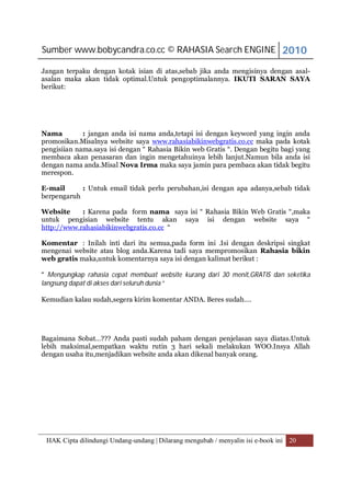 Sumber www.bobycandra.co.cc © RAHASIA Search ENGINE 2010

Jangan terpaku dengan kotak isian di atas,sebab jika anda mengisinya dengan asal-
asalan maka akan tidak optimal.Untuk pengoptimalannya. IKUTI SARAN SAYA
berikut:




Nama         : jangan anda isi nama anda,tetapi isi dengan keyword yang ingin anda
promosikan.Misalnya website saya www.rahasiabikinwebgratis.co.cc maka pada kotak
pengisiian nama.saya isi dengan “ Rahasia Bikin web Gratis “. Dengan begitu bagi yang
membaca akan penasaran dan ingin mengetahuinya lebih lanjut.Namun bila anda isi
dengan nama anda.Misal Nova Irma maka saya jamin para pembaca akan tidak begitu
merespon.

E-mail      : Untuk email tidak perlu perubahan,isi dengan apa adanya,sebab tidak
berpengaruh

Website     : Karena pada form nama saya isi “ Rahasia Bikin Web Gratis “,maka
untuk pengisian website tentu akan saya isi dengan website saya “
http://www.rahasiabikinwebgratis.co.cc “

Komentar : Inilah inti dari itu semua,pada form ini .Isi dengan deskripsi singkat
mengenai website atau blog anda.Karena tadi saya mempromosikan Rahasia bikin
web gratis maka,untuk komentarnya saya isi dengan kalimat berikut :

“ Mengungkap rahasia cepat membuat website kurang dari 30 menit,GRATIS dan seketika
langsung dapat di akses dari seluruh dunia “

Kemudian kalau sudah,segera kirim komentar ANDA. Beres sudah….




Bagaimana Sobat…??? Anda pasti sudah paham dengan penjelasan saya diatas.Untuk
lebih maksimal,sempatkan waktu rutin 3 hari sekali melakukan WOO.Insya Allah
dengan usaha itu,menjadikan website anda akan dikenal banyak orang.




 HAK Cipta dilindungi Undang-undang | Dilarang mengubah / menyalin isi e-book ini 20
 