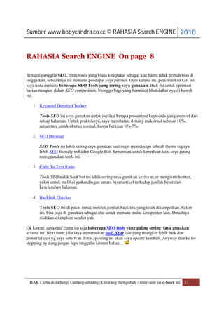 Sumber www.bobycandra.co.cc © RAHASIA Search ENGINE 2010



RAHASIA Search ENGINE On page 8

Sebagai penggila SEO, tentu tools yang biasa kita pakai sebagai alat bantu tidak pernah bisa di
tinggalkan, setidaknya itu menurut pendapat saya pribadi. Oleh karena itu, perkenankan kali ini
saya untu menulis beberapa SEO Tools yang sering saya gunakan. Baik itu untuk optimasi
harian maupun dalam SEO competition. Monggo bagi yang berminat lihat daftar nya di bawah
ini.

   1. Keyword Density Checker

       Tools SEO ini saya gunakan untuk melihat berapa prosentase keywords yang muncul dari
       setiap halaman. Untuk prakteknya, saya membatasi density maksimal sebesar 10%,
       sementara untuk ukuran normal, hanya berkisar 6%-7%.

   2. SEO Browser

       SEO Tools ini lebih sering saya gunakan saat ingin meredesign sebuah theme supaya
       lebih SEO friendly terhadap Google Bot. Sementara untuk keperluan lain, saya jarang
       menggunakan tools ini.

   3. Code To Text Ratio

       Tools SEO milik SeoChat ini lebih sering saya gunakan ketika akan mengikuti kontes,
       yakni untuk melihat perbandingan antara berat artikel terhadap jumlah berat dari
       keseluruhan halaman.

   4. Backlink Checker

       Tools SEO ini di pakai untuk melihat jumlah backlink yang telah dikumpulkan. Selain
       itu, bisa juga di gunakan sebagai alat untuk memata-matai kompetitor lain. Detailnya
       silahkan di explore sendiri yah.

Ok kawan, saya rasa cuma itu saja beberapa SEO tools yang paling sering saya gunakan
selama ini. Next time, jika saya menemukan tools SEO lain yang mungkin lebih baik dan
powerful dari yg saya sebutkan diatas, posting ini akan saya update kembali. Anyway thanks for
stopping by dang jangan lupa tinggalin komen hahaa…




 HAK Cipta dilindungi Undang-undang | Dilarang mengubah / menyalin isi e-book ini 21
 