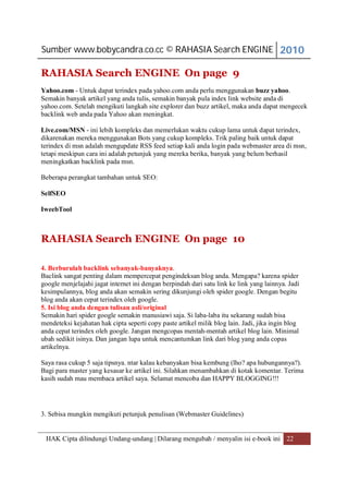 Sumber www.bobycandra.co.cc © RAHASIA Search ENGINE 2010

RAHASIA Search ENGINE On page 9
Yahoo.com - Untuk dapat terindex pada yahoo.com anda perlu menggunakan buzz yahoo.
Semakin banyak artikel yang anda tulis, semakin banyak pula index link website anda di
yahoo.com. Setelah mengikuti langkah site explorer dan buzz artikel, maka anda dapat mengecek
backlink web anda pada Yahoo akan meningkat.

Live.com/MSN - ini lebih kompleks dan memerlukan waktu cukup lama untuk dapat terindex,
dikarenakan mereka menggunakan Bots yang cukup kompleks. Trik paling baik untuk dapat
terindex di msn adalah mengupdate RSS feed setiap kali anda login pada webmaster area di msn,
tetapi meskipun cara ini adalah petunjuk yang mereka berika, banyak yang belum berhasil
meningkatkan backlink pada msn.

Beberapa perangkat tambahan untuk SEO:

SelfSEO

IweebTool



RAHASIA Search ENGINE On page 10

4. Berburulah backlink sebanyak-banyaknya.
Baclink sangat penting dalam mempercepat pengindeksan blog anda. Mengapa? karena spider
google menjelajahi jagat internet ini dengan berpindah dari satu link ke link yang lainnya. Jadi
kesimpulannya, blog anda akan semakin sering dikunjungi oleh spider google. Dengan begitu
blog anda akan cepat terindex oleh google.
5. Isi blog anda dengan tulisan asli/original
Semakin hari spider google semakin manusiawi saja. Si laba-laba itu sekarang sudah bisa
mendeteksi kejahatan hak cipta seperti copy paste artikel milik blog lain. Jadi, jika ingin blog
anda cepat terindex oleh google. Jangan mengcopas mentah-mentah artikel blog lain. Minimal
ubah sedikit isinya. Dan jangan lupa untuk mencantumkan link dari blog yang anda copas
artikelnya.

Saya rasa cukup 5 saja tipsnya. ntar kalau kebanyakan bisa kembung (lho? apa hubungannya?).
Bagi para master yang kesasar ke artikel ini. Silahkan menambahkan di kotak komentar. Terima
kasih sudah mau membaca artikel saya. Selamat mencoba dan HAPPY BLOGGING!!!




3. Sebisa mungkin mengikuti petunjuk penulisan (Webmaster Guidelines)


 HAK Cipta dilindungi Undang-undang | Dilarang mengubah / menyalin isi e-book ini 22
 