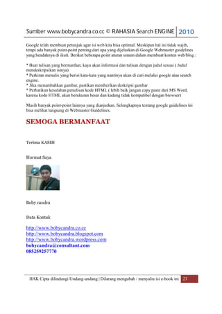 Sumber www.bobycandra.co.cc © RAHASIA Search ENGINE 2010

Google telah membuat petunjuk agar isi web kita bisa optimal. Meskipun hal ini tidak wajib,
tetapi ada banyak point-point penting dari apa yang dijelaskan di Google Webmaster guidelines
yang hendaknya di ikuti. Berikut beberapa point aturan umum dalam membuat konten web/blog :

* Buat tulisan yang bermanfaat, kaya akan informasi dan tulisan dengan judul sesuai ( Judul
mendeskripsikan isinya)
* Perkiran menulis yang berisi kata-kata yang nantinya akan di cari melalui google atau search
engine.
* Jika menambahkan gambar, pastikan memberikan deskripsi gambar
* Perhatikan kesalahan penulisan kode HTML ( lebih baik jangan copy paste dari MS Word,
karena kode HTML akan berukuran besar dan kadang tidak kompatibel dengan browser)

Masih banyak point-point lainnya yang dianjurkan. Selengkapnya tentang google guidelines ini
bisa melihat langsung di Webmaster Guidelines.

SEMOGA BERMANFAAT


Terima KASIH


Hormat Saya




Boby candra


Data Kontak

http://www.bobycandra.co.cc
http://www.bobycandra.blogspot.com
http://www.bobycandra.wordpress.com
bobycandra@consultant.com
085259257770




 HAK Cipta dilindungi Undang-undang | Dilarang mengubah / menyalin isi e-book ini 23
 