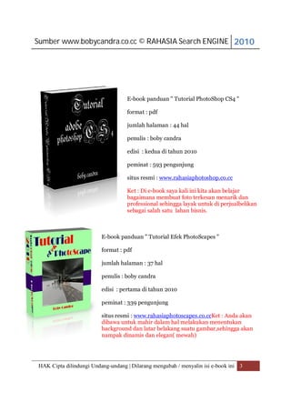 Sumber www.bobycandra.co.cc © RAHASIA Search ENGINE 2010




                                   E-book panduan " Tutorial PhotoShop CS4 "

                                   format : pdf

                                   jumlah halaman : 44 hal

                                   penulis : boby candra

                                   edisi : kedua di tahun 2010

                                   peminat : 593 pengunjung

                                   situs resmi : www.rahasiaphotoshop.co.cc

                                   Ket : Di e-book saya kali ini kita akan belajar
                                   bagaimana membuat foto terkesan menarik dan
                                   professional sehingga layak untuk di perjualbelikan
                                   sebagai salah satu lahan bisnis.



                         E-book panduan " Tutorial Efek PhotoScapes "

                         format : pdf

                         jumlah halaman : 37 hal

                         penulis : boby candra

                         edisi : pertama di tahun 2010

                         peminat : 339 pengunjung

                         situs resmi : www.rahasiaphotoscapes.co.ccKet : Anda akan
                         dibawa untuk mahir dalam hal melakukan menentukan
                         background dan latar belakang suatu gambar,sehingga akan
                         nampak dinamis dan elegan( mewah)




HAK Cipta dilindungi Undang-undang | Dilarang mengubah / menyalin isi e-book ini 3
 