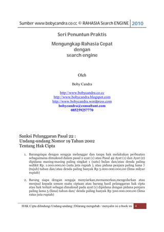 Sumber www.bobycandra.co.cc © RAHASIA Search ENGINE 2010

                          Seri Penuntun Praktis
                      Mengungkap Rahasia Cepat
                              dengan
                           search engine



                                         Oleh

                                    Boby Candra

                            http://www.bobycandra.co.cc
                       http://www.bobycandra.blogspot.com
                      http://www.bobycandra.wordpress.com
                           bobycandra@consultant.com
                                    085259257770




Sanksi Pelanggaran Pasal 22 :
Undang-undang Nomor 19 Tahun 2002
Tentang Hak Cipta
  1. Barangsiapa dengan sengaja melanggar dan tanpa hak melakukan perbuatan
     sebagaimana dimaksud dalam pasal 2 ayat (1) atau Pasal 49 Ayat (1) dan Ayat (2)
     dipidana masing-masing paling singkat 1 (satu) bulan dan/atau denda paling
     sedikit Rp. 1.000.000,00 (satu juta rupiah ), atau pidana penjara paling lama 7
     (tujuh) tahun dan/atau denda paling banyak Rp 5.000.000.000,00 (lima milyar
     rupiah)

  2. Barang siapa dengan sengaja menyiarkan,memamerkan,mengedarkan atau
     menjual kepada umum suatu ciptaan atau barang hasil pelanggaran hak cipta
     atau hak terkait sebagai dimaksud pada ayat (1) dipidana dengan pidana penjara
     paling lama 5 (lima) tahun dan/ denda paling banyak Rp 500.000.000,00 (lima
     ratus juta rupiah)


 HAK Cipta dilindungi Undang-undang | Dilarang mengubah / menyalin isi e-book ini 4
 
