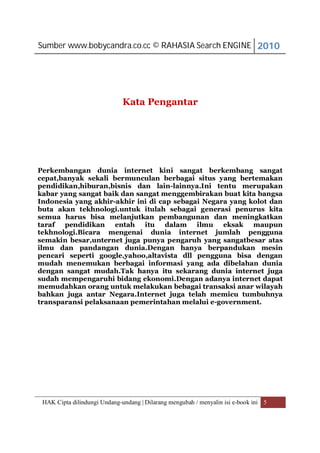 Sumber www.bobycandra.co.cc © RAHASIA Search ENGINE 2010




                              Kata Pengantar




Perkembangan dunia internet kini sangat berkembang sangat
cepat,banyak sekali bermunculan berbagai situs yang bertemakan
pendidikan,hiburan,bisnis dan lain-lainnya.Ini tentu merupakan
kabar yang sangat baik dan sangat menggembirakan buat kita bangsa
Indonesia yang akhir-akhir ini di cap sebagai Negara yang kolot dan
buta akan tekhnologi.untuk itulah sebagai generasi penurus kita
semua harus bisa melanjutkan pembangunan dan meningkatkan
taraf pendidikan entah itu dalam ilmu eksak maupun
tekhnologi.Bicara mengenai dunia internet jumlah pengguna
semakin besar,unternet juga punya pengaruh yang sangatbesar atas
ilmu dan pandangan dunia.Dengan hanya berpandukan mesin
pencari seperti google,yahoo,altavista dll pengguna bisa dengan
mudah menemukan berbagai informasi yang ada dibelahan dunia
dengan sangat mudah.Tak hanya itu sekarang dunia internet juga
sudah mempengaruhi bidang ekonomi.Dengan adanya internet dapat
memudahkan orang untuk melakukan bebagai transaksi anar wilayah
bahkan juga antar Negara.Internet juga telah memicu tumbuhnya
transparansi pelaksanaan pemerintahan melalui e-government.




 HAK Cipta dilindungi Undang-undang | Dilarang mengubah / menyalin isi e-book ini 5
 
