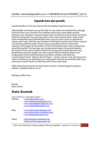 Sumber www.bobycandra.co.cc © RAHASIA Search ENGINE 2010

                          Sepatah kata dari penulis
Assalamualaikum wr wb dan salam kasih dan sejahtera bagi kita semua….

Alhamdulilah senantiasa terucap dari bibir ini atas rahmat dan hidayah-Nya sehingga
tutorial ini bisa saya selesaikan dan hadirkan untuk anda semua.Begitu banyak
hambatan dan rintangan yang saya hadapi dalam membuat E-book panduan ini,namun
tekad dan perjuangan saya yang tak pudar untuk cepat menyelesaikan buku ini,kini
telah membuahkan hasil.Alhamdulilah buku yang saya buat ini bisa tersalurkan ke
tangan anda semua.Tak lupa saya haturkan terima kasih terutama buat kedua orang tua
saya,keluarga,adik dan teman-teman semua yang telah memberi motivasi dan
suportnya sehinngga E-book panduan ini bisa terselesaikan tepat waktu sebagaimana
yang direncanakan.Tak lupa juga saya mengucapkan banyak terima kasih kepada
guru,baik di dunia nyata maupun di dunia maya,yang telah memberikan ilmu dan
pengetahuan yang luas kepada saya.Dan yang tak kalah pentingnya ijinkan saya
mengucapkan terima kasih kepada para pembaca sekalian yang telah mau
mendownload E-book “ Rahasia Search Engine “ ini.Saya merasa usaha dan kerja keras
selama ini tidak sia-sia.Sekali lagi saya mengucapkan banyak terima kasih,sebab tanpa
anda semua maka E-book ini tidak akan ada artinya sama sekali.

Akhir kata,semoga E-book saya kali ini bisa member manfaat bagi para pembaca
sekalian. Assalamualaikum wr wb


Cluring 24 Mei 2010



Penulis
Boby Candra

Data Kontak
081331686241 ( sms only 24 jam )
Website    : www.bobycandra.co.cc
           : www.rahasiasearchengine.co.cc
           : www.rahasiabikinwebgratis.co.cc
           : www.rahasiabikinvideo.co.cc

Blog          : www.bobycandra.blogspot.com
              : www.bobycandra.wordpress.com
              : www.blog-bobycandra.co.cc

Email         : bobycandra@consultant.com
              : bobycandra@programmer.net
 HAK Cipta dilindungi Undang-undang | Dilarang mengubah / menyalin isi e-book ini 6
 