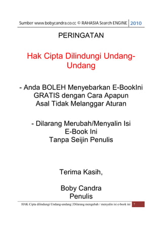 Sumber www.bobycandra.co.cc © RAHASIA Search ENGINE 2010


                          PERINGATAN

    Hak Cipta Dilindungi Undang-
              Undang

- Anda BOLEH Menyebarkan E-BookIni
    GRATIS dengan Cara Apapun
     Asal Tidak Melanggar Aturan

       - Dilarang Merubah/Menyalin Isi
                  E-Book Ini
             Tanpa Seijin Penulis



                           Terima Kasih,

                            Boby Candra
                              Penulis
HAK Cipta dilindungi Undang-undang | Dilarang mengubah / menyalin isi e-book ini 7
 