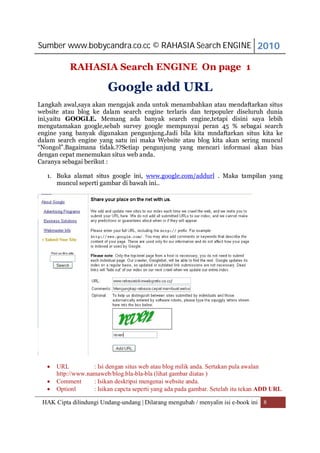 Sumber www.bobycandra.co.cc © RAHASIA Search ENGINE 2010

           RAHASIA Search ENGINE On page 1

                          Google add URL
Langkah awal,saya akan mengajak anda untuk menambahkan atau mendaftarkan situs
website atau blog ke dalam search engine terlaris dan terpopuler diseluruh dunia
ini,yaitu GOOGLE. Memang ada banyak search engine,tetapi disini saya lebih
mengutamakan google,sebab survey google mempunyai peran 45 % sebagai search
engine yang banyak digunakan pengunjung.Jadi bila kita mndaftarkan situs kita ke
dalam search engine yang satu ini maka Website atau blog kita akan sering muncul
“Nongol”.Bagaimana tidak.??Setiap pengunjung yang mencari informasi akan bias
dengan cepat menemukan situs web anda.
Caranya sebagai berikut :

   1. Buka alamat situs google ini, www.google.com/addurl . Maka tampilan yang
      muncul seperti gambar di bawah ini..




      URL          : Isi dengan situs web atau blog milik anda. Sertakan pula awalan
       http://www.namaweb/blog.bla-bla-bla (lihat gambar diatas )
      Comment      : Isikan deskripsi mengenai website anda.
      Optionl      : Isikan capcta seperti yang ada pada gambar. Setelah itu tekan ADD URL

 HAK Cipta dilindungi Undang-undang | Dilarang mengubah / menyalin isi e-book ini 8
 