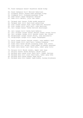 55. Pusat bahagian kanan= Sejahtera dalam hidup
56. Pusat bahagian kiri= Beroleh kemuliaan
57. Pinggang kanan= Sayang pada pasangan hidup
58. Pinggang kiri= Disayang pasangan hidup
59. Dada kanan= Dapat mengatasi masalah
60. Dada kiri= Berani, jujur dan sabar
61. Telapak kaki kanan= Tidak mudah mengeluh
62. Telapak kaki kiri= Baik budi pekertinya
63. Siku tangan kanan= Kuat ingin memiliki kejayaan
64. Siku tangan kiri= Baik hati, suka menolong
65. Jari tangan kanan= Serba beroleh keuntungan
66. Jari tangan kiri= Serba baik bekerja
67. Jari telapak tangan kanan= Banyak rezeki tetapi boros
68. Jari telapak tangan kiri= Banyak rezeki dan cermat
69. Pergelangan tangan kanan= Boros, suka bersukaria
70. Pergelangan tangan kiri= Dapat berpangkat
71. Perut bawah kanan= Banyak rezeki, suka memberi maaf
72. Perut bawah kiri= Baik hati, tenang hidupnya
73. Sudut mata kanan dalam= Disayang suami atau isteri
74. Sudut mata kiri dalam= Tidak mudah dilupakan pasangan
75. Sudut mata kanan luar= Baik budi, ramai yang cinta
76. Pelipis kiri= Murah rezeki, dapat jadi kaya
77. Pelipis kanan= Serba berhasil dalam usaha
78. Kelopak mata kanan atas= Baik hati, ramah, berjaya
79. Kelopak mata kiri atas= Baik budi, ramai yang suka
80. Kelopak mata kanan bawah= Agak malas
81. Kelopak mata kiri bawah= Agak bodoh, kurang bijaksana
 