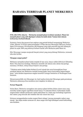 RAHASIA TERBESAR PLANET MERKURIUS




INILAH.COM, Jakarta – Merkurius menjadi planet terdekat matahari. Planet ini
menjadi planet yang sulit dipelajari selama beradab-abad. Namun kini rahasia
terbesarnya berhasil dikuak.

Nyatanya, hanya dua pesawat luar angkasa yang pernah berhasil mengunjungi Merkurius.
Yakni, Mariner 10 NASA pada pertengahan 1970an dan kini Messenger (MErcury Surface,
Space ENvironment, GEochemistry dan Ranging) yang telah mencoba tiga kali terbang ke
planet itu sejak 2008 yang akhirnya berhasil masuk orbit Merkurius pada Maret ini.

Misi Messenger mampu menjawab banyak misteri yang menyelubungi Merkurius, termasuk
teka-teka berikut.

Mengapa sangat padat?

Merkurius merupakan planet kedua terpadat di tata surya, hanya sedikit lebih kecil dibanding
Bumi. Para ilmuwan menduga, Merkurius memiliki inti raksasa atau sekitar dua-pertiga
massanya. Di Bumi, intinya hanya berporsi satu-pertiga.

“Tabrakan antara badan-badan berbatu di awal sejarah tata surya kemungkinan besar
membuat lapisan luar Merkurius menjadi kurang padat, hanya menyisakan bagian-bagian
berat,” jelas direktur departemen magnet terestrial Carnegie Institution of Washington Sean
Solomon.

Menurut penyelidik misi Messenger ini, hasil analisa kimia dari Messenger pada permukaan
Merkurius seharusnya bisa membawa teori impaktor ini dalam uji.

Perisai Magnetik

Selain Bumi, Merkurius merupakan satu-satunya planet berbatu dalam sistem surya yang
memiliki medan magnet signifikan (meski hanya 1% kekuatan Bumi). Keberadaan medan
magnet bukan sekadar pertanyaan sepele pada planet ini, tetapi juga melindungi organisme
dari radiasi yang merusak dari matahari dan luar sistem tata surya.

Solomon menggambarkan medan magnet Bumi sebagai „payung menangkis radiasi yang
masuk,‟ dan tanpa medan semacam ini, akan sangat sulit bagi kehidupan untuk berkembang
atau bertahan.
 