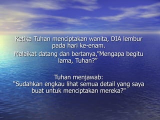 Ketika Tuhan menciptakan wanita, DIA lembur pada hari ke-enam. Malaikat datang dan bertanya,”Mengapa begitu lama, Tuhan?”   Tuhan menjawab: “Sudahkan engkau lihat semua detail yang saya buat untuk menciptakan mereka?&quot; 