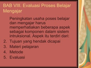 BAB VIII. Evaluasi Proses Belajar Mengajar Peningkatan usaha poses belajar dan mengajar harus memperhatiakan beberapa aspek sebagai komponen dalam sistem intruksional. Aspek itu terdiri dari: Tujuan yang hendak dicapai Materi pelajaran Metode Evaluasi 