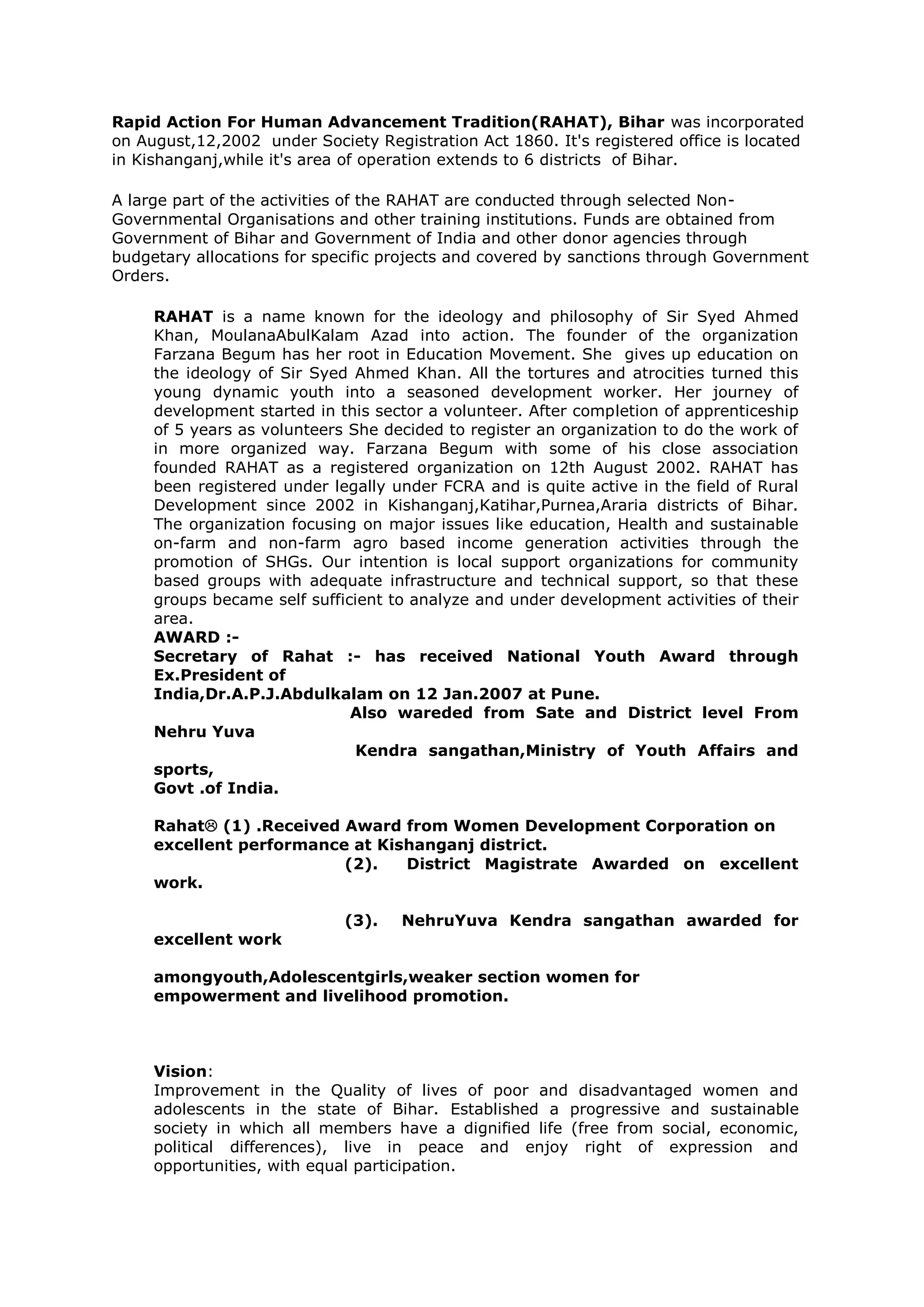 Rapid Action For Human Advancement Tradition(RAHAT), Bihar was incorporated
on August,12,2002 under Society Registration Act 1860. It's registered office is located
in Kishanganj,while it's area of operation extends to 6 districts of Bihar.
A large part of the activities of the RAHAT are conducted through selected Non-
Governmental Organisations and other training institutions. Funds are obtained from
Government of Bihar and Government of India and other donor agencies through
budgetary allocations for specific projects and covered by sanctions through Government
Orders.
RAHAT is a name known for the ideology and philosophy of Sir Syed Ahmed
Khan, MoulanaAbulKalam Azad into action. The founder of the organization
Farzana Begum has her root in Education Movement. She gives up education on
the ideology of Sir Syed Ahmed Khan. All the tortures and atrocities turned this
young dynamic youth into a seasoned development worker. Her journey of
development started in this sector a volunteer. After completion of apprenticeship
of 5 years as volunteers She decided to register an organization to do the work of
in more organized way. Farzana Begum with some of his close association
founded RAHAT as a registered organization on 12th August 2002. RAHAT has
been registered under legally under FCRA and is quite active in the field of Rural
Development since 2002 in Kishanganj,Katihar,Purnea,Araria districts of Bihar.
The organization focusing on major issues like education, Health and sustainable
on-farm and non-farm agro based income generation activities through the
promotion of SHGs. Our intention is local support organizations for community
based groups with adequate infrastructure and technical support, so that these
groups became self sufficient to analyze and under development activities of their
area.
AWARD :-
Secretary of Rahat :- has received National Youth Award through
Ex.President of
India,Dr.A.P.J.Abdulkalam on 12 Jan.2007 at Pune.
Also wareded from Sate and District level From
Nehru Yuva
Kendra sangathan,Ministry of Youth Affairs and
sports,
Govt .of India.
Rahat (1) .Received Award from Women Development Corporation on
excellent performance at Kishanganj district.
(2). District Magistrate Awarded on excellent
work.
(3). NehruYuva Kendra sangathan awarded for
excellent work
amongyouth,Adolescentgirls,weaker section women for
empowerment and livelihood promotion.
Vision:
Improvement in the Quality of lives of poor and disadvantaged women and
adolescents in the state of Bihar. Established a progressive and sustainable
society in which all members have a dignified life (free from social, economic,
political differences), live in peace and enjoy right of expression and
opportunities, with equal participation.
 