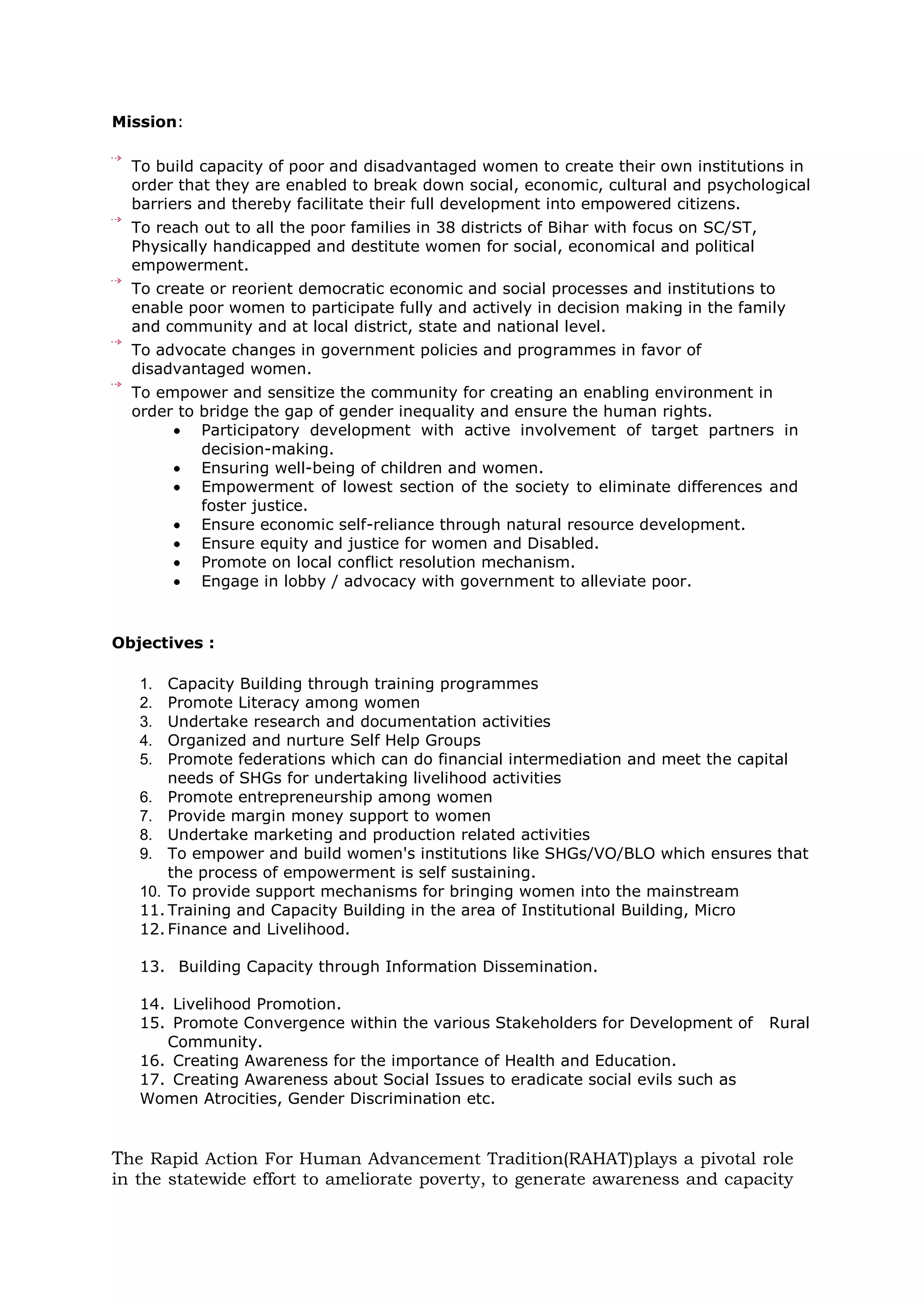 Mission:
To build capacity of poor and disadvantaged women to create their own institutions in
order that they are enabled to break down social, economic, cultural and psychological
barriers and thereby facilitate their full development into empowered citizens.
To reach out to all the poor families in 38 districts of Bihar with focus on SC/ST,
Physically handicapped and destitute women for social, economical and political
empowerment.
To create or reorient democratic economic and social processes and institutions to
enable poor women to participate fully and actively in decision making in the family
and community and at local district, state and national level.
To advocate changes in government policies and programmes in favor of
disadvantaged women.
To empower and sensitize the community for creating an enabling environment in
order to bridge the gap of gender inequality and ensure the human rights.
Participatory development with active involvement of target partners in
decision-making.
Ensuring well-being of children and women.
Empowerment of lowest section of the society to eliminate differences and
foster justice.
Ensure economic self-reliance through natural resource development.
Ensure equity and justice for women and Disabled.
Promote on local conflict resolution mechanism.
Engage in lobby / advocacy with government to alleviate poor.
Objectives :
1. Capacity Building through training programmes
2. Promote Literacy among women
3. Undertake research and documentation activities
4. Organized and nurture Self Help Groups
5. Promote federations which can do financial intermediation and meet the capital
needs of SHGs for undertaking livelihood activities
6. Promote entrepreneurship among women
7. Provide margin money support to women
8. Undertake marketing and production related activities
9. To empower and build women's institutions like SHGs/VO/BLO which ensures that
the process of empowerment is self sustaining.
10. To provide support mechanisms for bringing women into the mainstream
11. Training and Capacity Building in the area of Institutional Building, Micro
12. Finance and Livelihood.
13. Building Capacity through Information Dissemination.
14. Livelihood Promotion.
15. Promote Convergence within the various Stakeholders for Development of Rural
Community.
16. Creating Awareness for the importance of Health and Education.
17. Creating Awareness about Social Issues to eradicate social evils such as
Women Atrocities, Gender Discrimination etc.
The Rapid Action For Human Advancement Tradition(RAHAT)plays a pivotal role
in the statewide effort to ameliorate poverty, to generate awareness and capacity
 