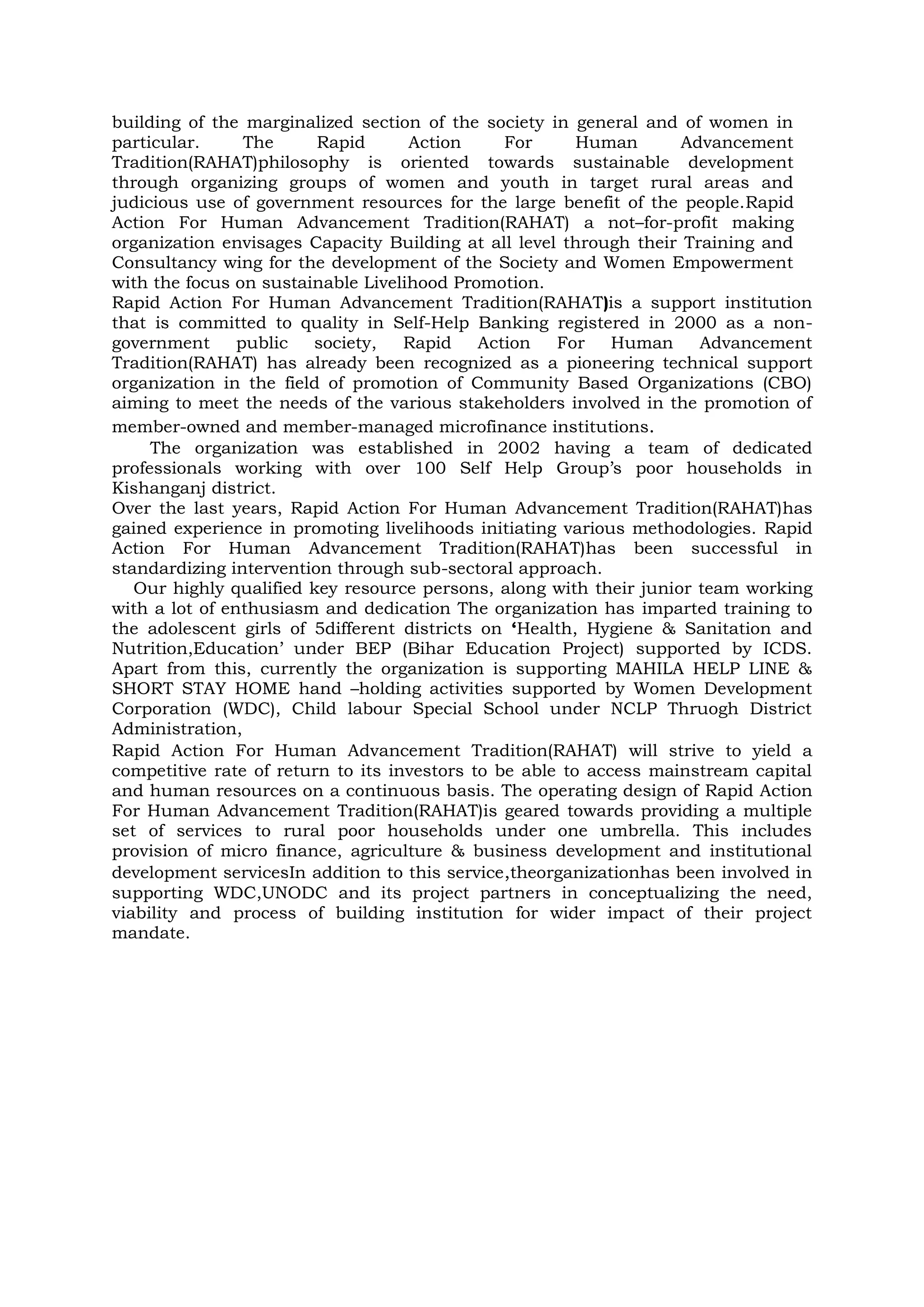building of the marginalized section of the society in general and of women in
particular. The Rapid Action For Human Advancement
Tradition(RAHAT)philosophy is oriented towards sustainable development
through organizing groups of women and youth in target rural areas and
judicious use of government resources for the large benefit of the people.Rapid
Action For Human Advancement Tradition(RAHAT) a not–for-profit making
organization envisages Capacity Building at all level through their Training and
Consultancy wing for the development of the Society and Women Empowerment
with the focus on sustainable Livelihood Promotion.
Rapid Action For Human Advancement Tradition(RAHAT)is a support institution
that is committed to quality in Self-Help Banking registered in 2000 as a non-
government public society, Rapid Action For Human Advancement
Tradition(RAHAT) has already been recognized as a pioneering technical support
organization in the field of promotion of Community Based Organizations (CBO)
aiming to meet the needs of the various stakeholders involved in the promotion of
member-owned and member-managed microfinance institutions.
The organization was established in 2002 having a team of dedicated
professionals working with over 100 Self Help Group’s poor households in
Kishanganj district.
Over the last years, Rapid Action For Human Advancement Tradition(RAHAT)has
gained experience in promoting livelihoods initiating various methodologies. Rapid
Action For Human Advancement Tradition(RAHAT)has been successful in
standardizing intervention through sub-sectoral approach.
Our highly qualified key resource persons, along with their junior team working
with a lot of enthusiasm and dedication The organization has imparted training to
the adolescent girls of 5different districts on ‘Health, Hygiene & Sanitation and
Nutrition,Education’ under BEP (Bihar Education Project) supported by ICDS.
Apart from this, currently the organization is supporting MAHILA HELP LINE &
SHORT STAY HOME hand –holding activities supported by Women Development
Corporation (WDC), Child labour Special School under NCLP Thruogh District
Administration,
Rapid Action For Human Advancement Tradition(RAHAT) will strive to yield a
competitive rate of return to its investors to be able to access mainstream capital
and human resources on a continuous basis. The operating design of Rapid Action
For Human Advancement Tradition(RAHAT)is geared towards providing a multiple
set of services to rural poor households under one umbrella. This includes
provision of micro finance, agriculture & business development and institutional
development servicesIn addition to this service,theorganizationhas been involved in
supporting WDC,UNODC and its project partners in conceptualizing the need,
viability and process of building institution for wider impact of their project
mandate.
 