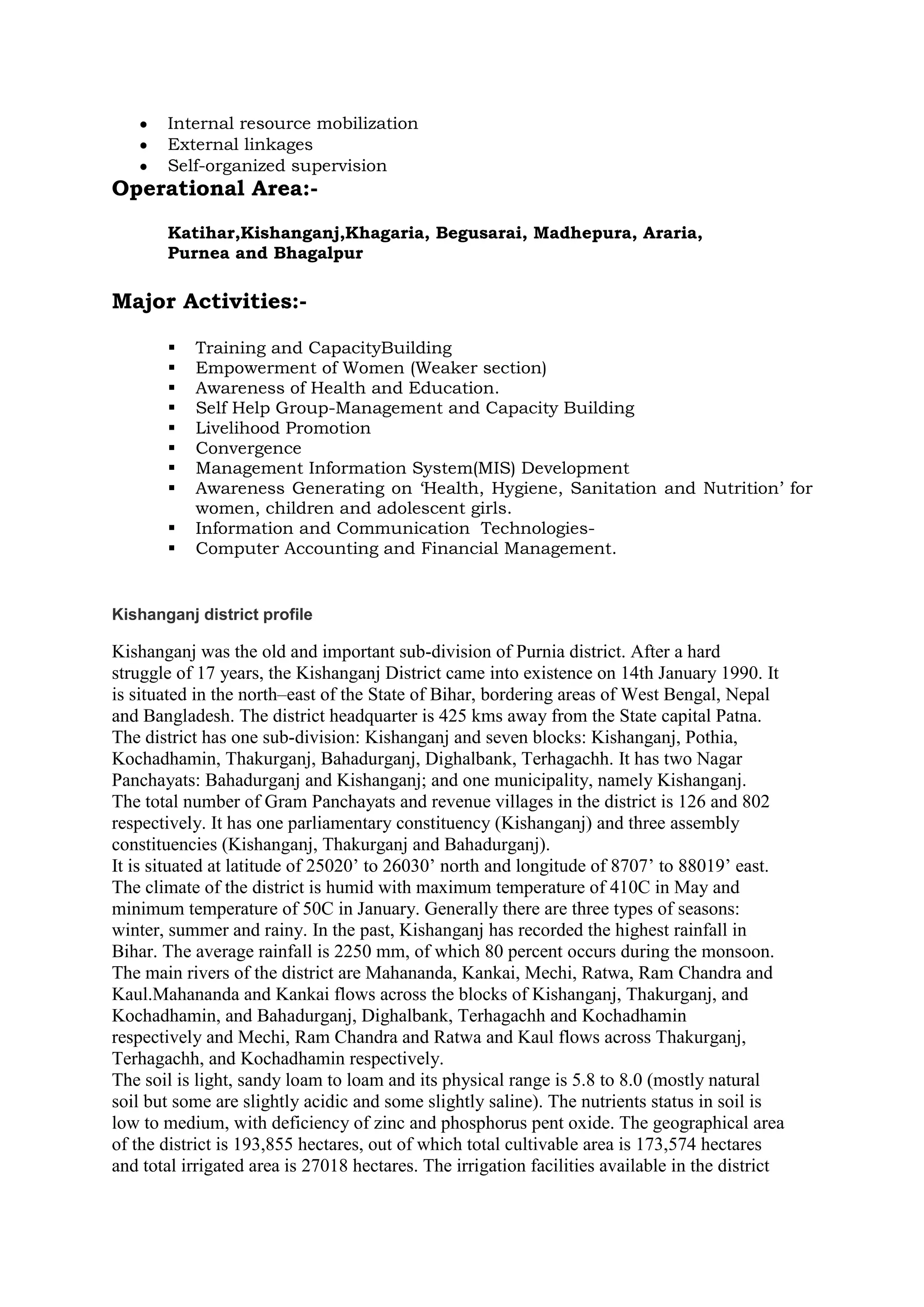 Internal resource mobilization
External linkages
Self-organized supervision
Operational Area:-
Katihar,Kishanganj,Khagaria, Begusarai, Madhepura, Araria,
Purnea and Bhagalpur
Major Activities:-
 Training and CapacityBuilding
 Empowerment of Women (Weaker section)
 Awareness of Health and Education.
 Self Help Group-Management and Capacity Building
 Livelihood Promotion
 Convergence
 Management Information System(MIS) Development
 Awareness Generating on ‘Health, Hygiene, Sanitation and Nutrition’ for
women, children and adolescent girls.
 Information and Communication Technologies-
 Computer Accounting and Financial Management.
Kishanganj district profile
Kishanganj was the old and important sub-division of Purnia district. After a hard
struggle of 17 years, the Kishanganj District came into existence on 14th January 1990. It
is situated in the north–east of the State of Bihar, bordering areas of West Bengal, Nepal
and Bangladesh. The district headquarter is 425 kms away from the State capital Patna.
The district has one sub-division: Kishanganj and seven blocks: Kishanganj, Pothia,
Kochadhamin, Thakurganj, Bahadurganj, Dighalbank, Terhagachh. It has two Nagar
Panchayats: Bahadurganj and Kishanganj; and one municipality, namely Kishanganj.
The total number of Gram Panchayats and revenue villages in the district is 126 and 802
respectively. It has one parliamentary constituency (Kishanganj) and three assembly
constituencies (Kishanganj, Thakurganj and Bahadurganj).
It is situated at latitude of 25020’ to 26030’ north and longitude of 8707’ to 88019’ east.
The climate of the district is humid with maximum temperature of 410C in May and
minimum temperature of 50C in January. Generally there are three types of seasons:
winter, summer and rainy. In the past, Kishanganj has recorded the highest rainfall in
Bihar. The average rainfall is 2250 mm, of which 80 percent occurs during the monsoon.
The main rivers of the district are Mahananda, Kankai, Mechi, Ratwa, Ram Chandra and
Kaul.Mahananda and Kankai flows across the blocks of Kishanganj, Thakurganj, and
Kochadhamin, and Bahadurganj, Dighalbank, Terhagachh and Kochadhamin
respectively and Mechi, Ram Chandra and Ratwa and Kaul flows across Thakurganj,
Terhagachh, and Kochadhamin respectively.
The soil is light, sandy loam to loam and its physical range is 5.8 to 8.0 (mostly natural
soil but some are slightly acidic and some slightly saline). The nutrients status in soil is
low to medium, with deficiency of zinc and phosphorus pent oxide. The geographical area
of the district is 193,855 hectares, out of which total cultivable area is 173,574 hectares
and total irrigated area is 27018 hectares. The irrigation facilities available in the district
 